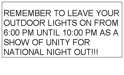 Text Box: REMEMBER TO LEAVE YOUR OUTDOOR LIGHTS ON FROM 6:00 PM UNTIL 10:00 PM AS A SHOW OF UNITY FOR NATIONAL NIGHT OUT!!! 
